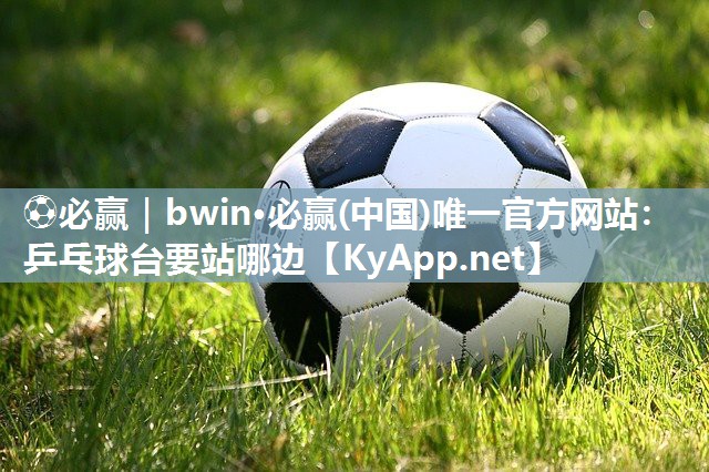 ⚽必赢｜bwin·必赢(中国)唯一官方网站：乒乓球台要站哪边