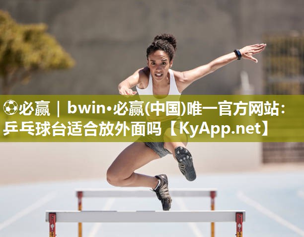 ⚽必赢｜bwin·必赢(中国)唯一官方网站：乒乓球台适合放外面吗