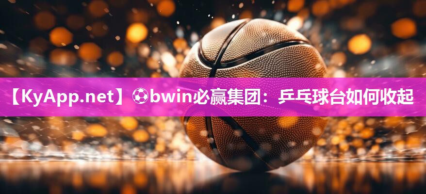 ⚽bwin必赢集团：乒乓球台如何收起