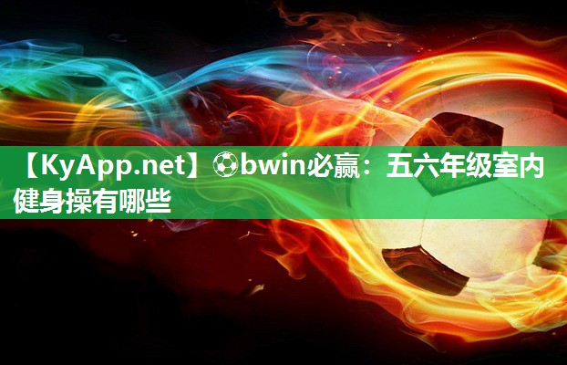 ⚽bwin必赢：五六年级室内健身操有哪些